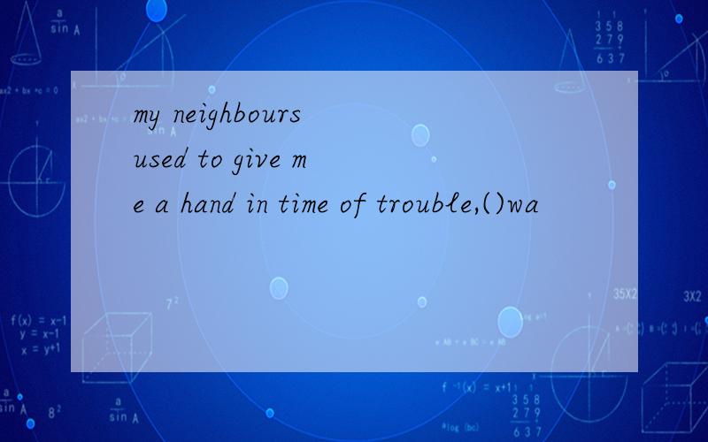 my neighbours used to give me a hand in time of trouble,()wa
