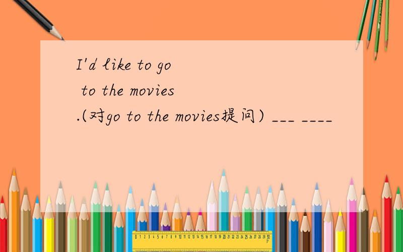 I'd like to go to the movies.(对go to the movies提问) ___ ____