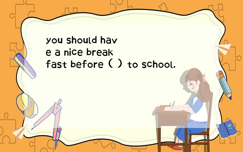 you should have a nice breakfast before ( ) to school.