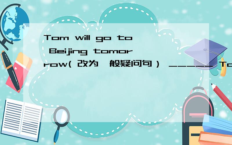 Tom will go to Beijing tomorrow( 改为一般疑问句） _____ Tom _______
