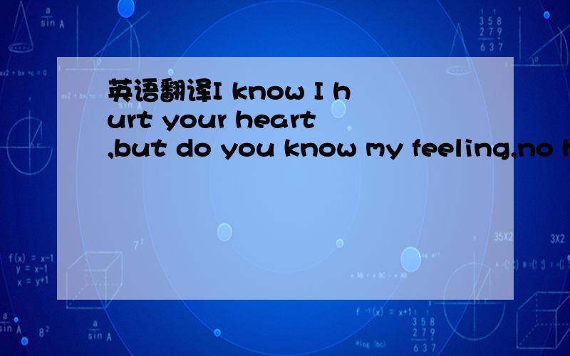 英语翻译I know I hurt your heart,but do you know my feeling,no h