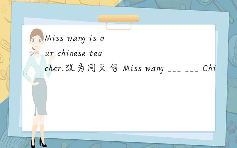 Miss wang is our chinese teacher.改为同义句 Miss wang ___ ___ Chi