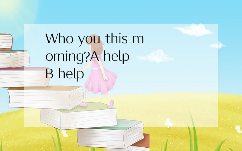 Who you this morning?A help B help