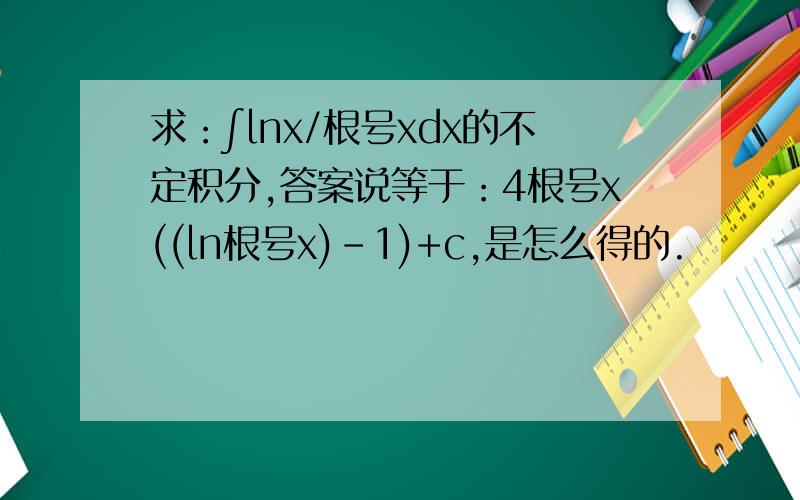 求：∫lnx/根号xdx的不定积分,答案说等于：4根号x((ln根号x)-1)+c,是怎么得的.