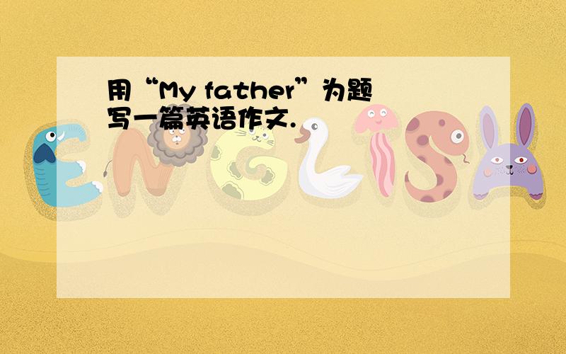 用“My father”为题写一篇英语作文.