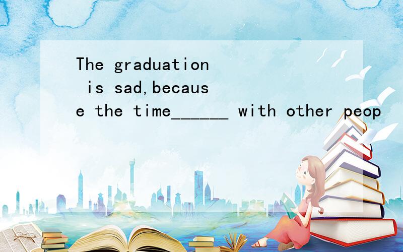 The graduation is sad,because the time______ with other peop