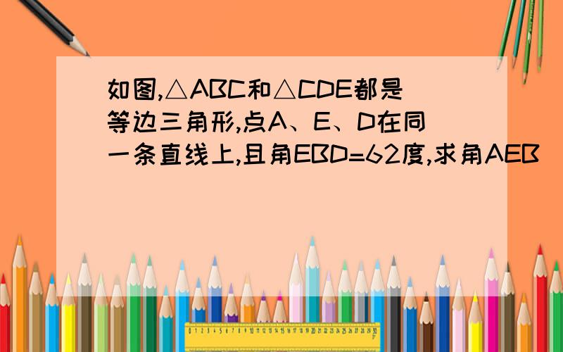 如图,△ABC和△CDE都是等边三角形,点A、E、D在同一条直线上,且角EBD=62度,求角AEB