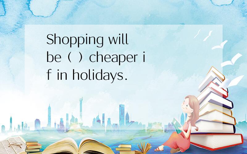 Shopping will be（ ）cheaper if in holidays.