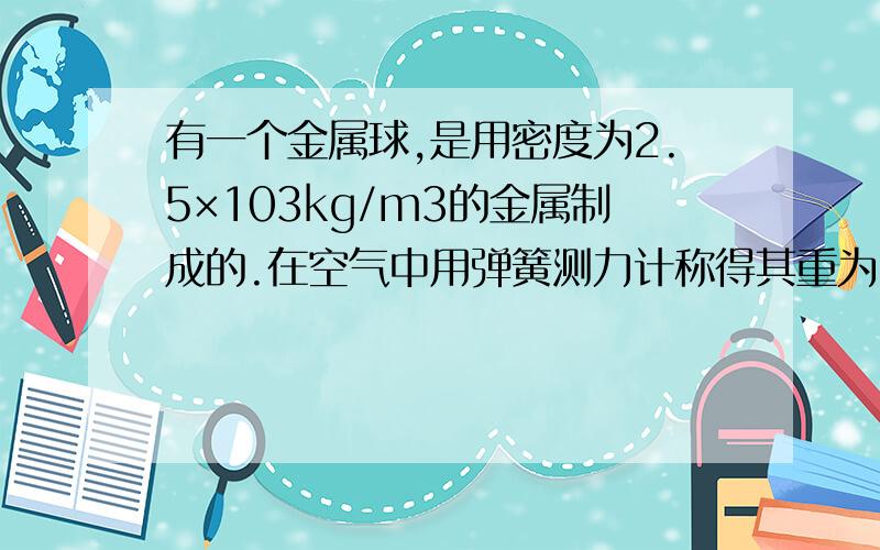 有一个金属球,是用密度为2.5×103kg/m3的金属制成的.在空气中用弹簧测力计称得其重为14.7N,