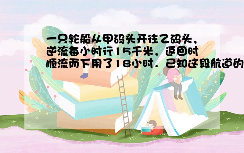 一只轮船从甲码头开往乙码头，逆流每小时行15千米，返回时顺流而下用了18小时．已知这段航道的水流是每小时3千米，求甲、乙