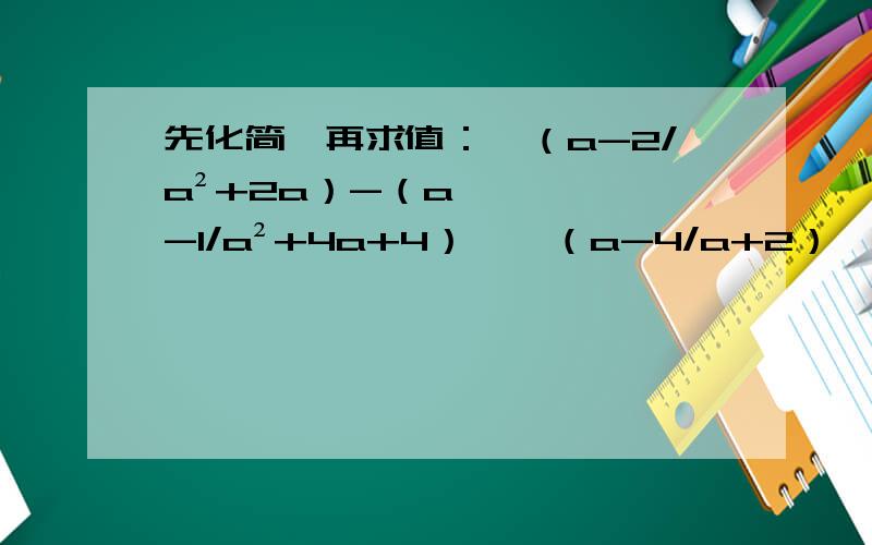先化简,再求值：【（a-2/a²+2a）-（a-1/a²+4a+4）】÷（a-4/a+2）,其中a=