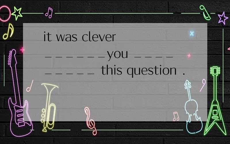it was clever ______you _________ this question .
