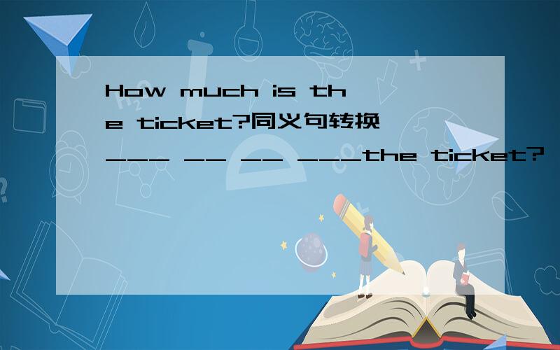 How much is the ticket?同义句转换___ __ __ ___the ticket?