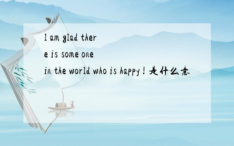 l am glad there is some one in the world who is happy ! 是什么意