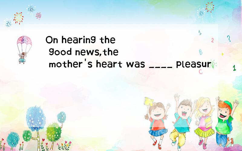 On hearing the good news,the mother's heart was ____ pleasur