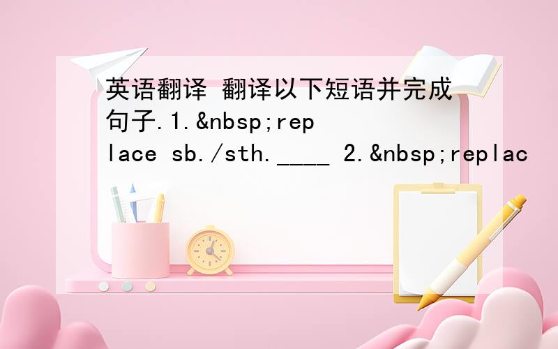 英语翻译 翻译以下短语并完成句子.1. replace sb./sth.____ 2. replac