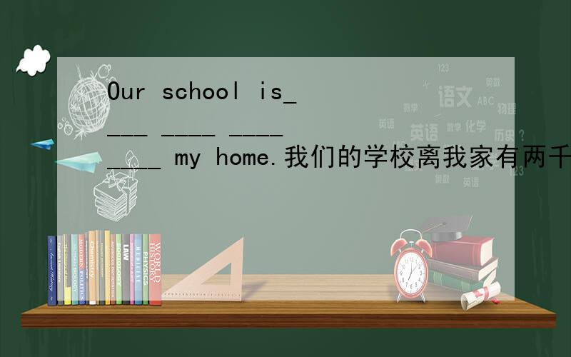 Our school is____ ____ ____ ____ my home.我们的学校离我家有两千米远