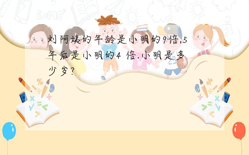 刘阿姨的年龄是小明的9倍,5年后是小明的4 倍.小明是多少岁?