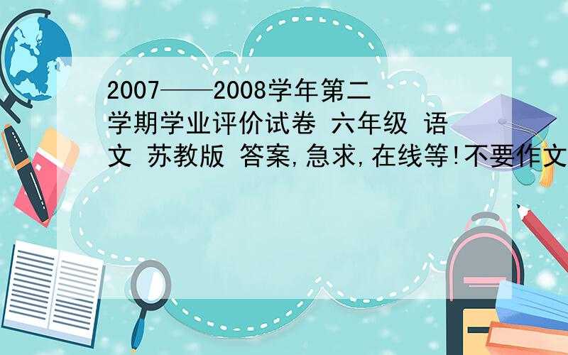2007——2008学年第二学期学业评价试卷 六年级 语文 苏教版 答案,急求,在线等!不要作文