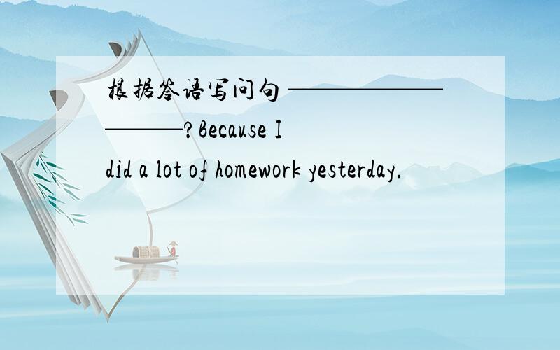根据答语写问句 —————————?Because I did a lot of homework yesterday.