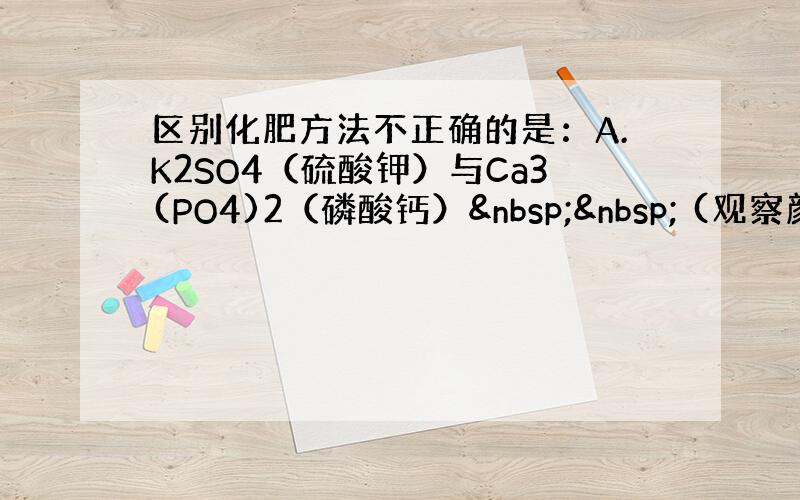 区别化肥方法不正确的是：A.K2SO4（硫酸钾）与Ca3(PO4)2（磷酸钙）   (观察颜色)B.