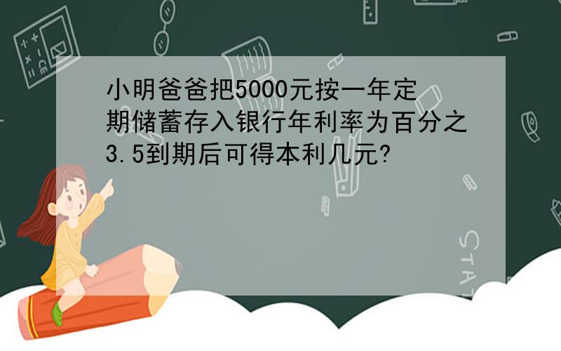 小明爸爸把5000元按一年定期储蓄存入银行年利率为百分之3.5到期后可得本利几元?