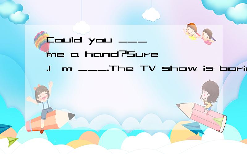 Could you ___ me a hand?Sure.I'm ___.The TV show is boring.