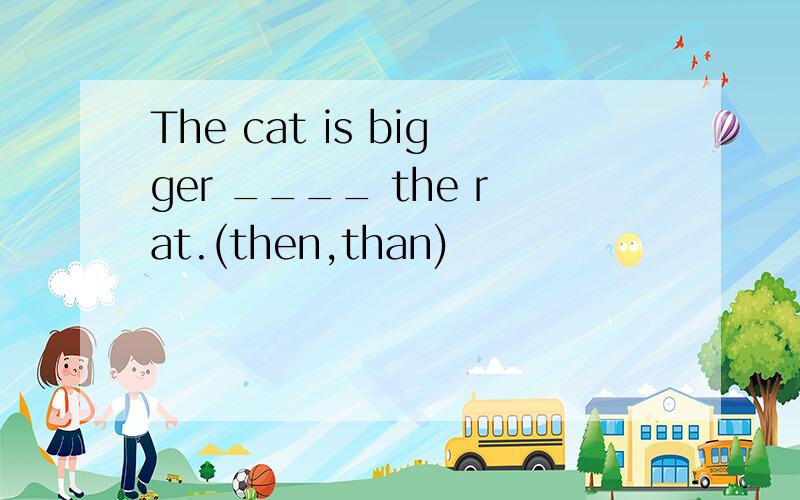 The cat is bigger ____ the rat.(then,than)