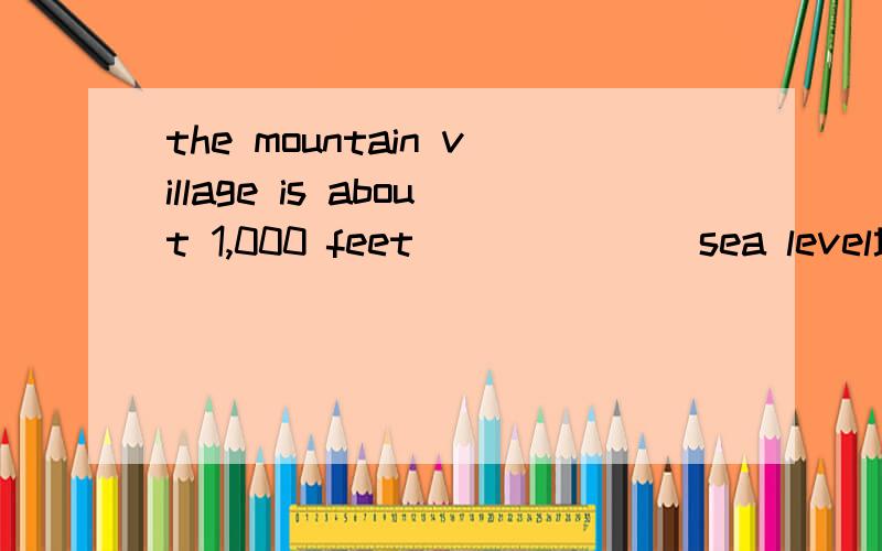 the mountain village is about 1,000 feet_______sea level填介词