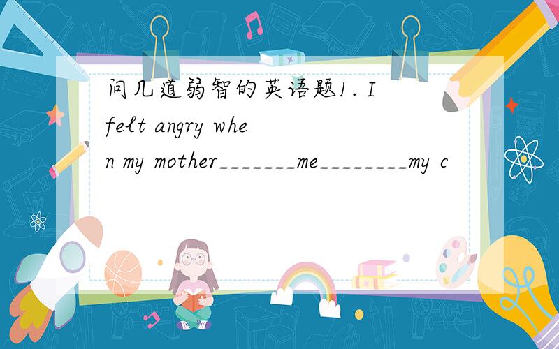 问几道弱智的英语题1. I felt angry when my mother_______me________my c
