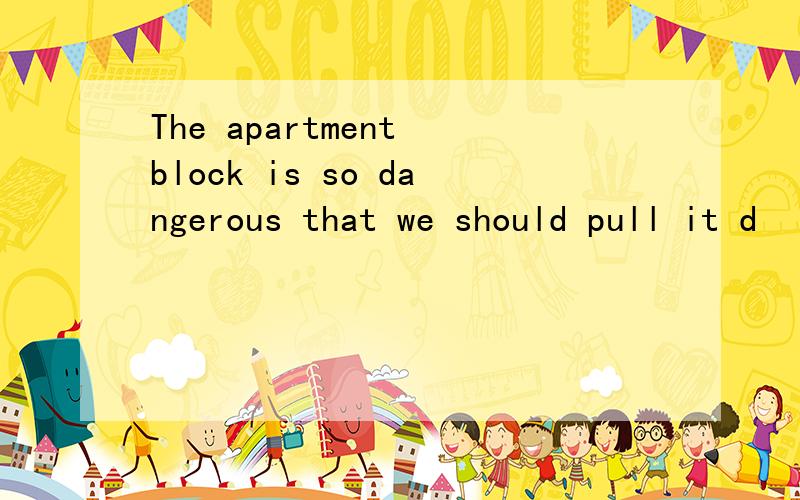 The apartment block is so dangerous that we should pull it d