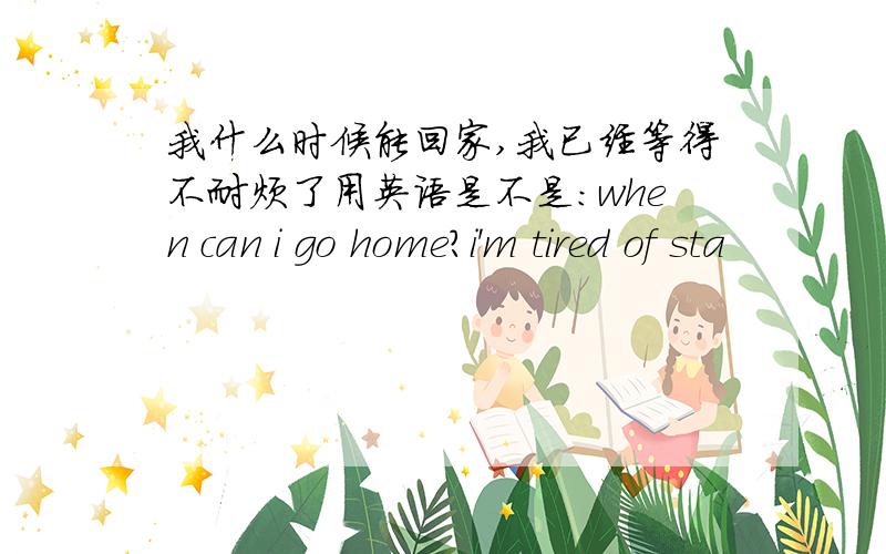 我什么时候能回家,我已经等得不耐烦了用英语是不是：when can i go home?i'm tired of sta