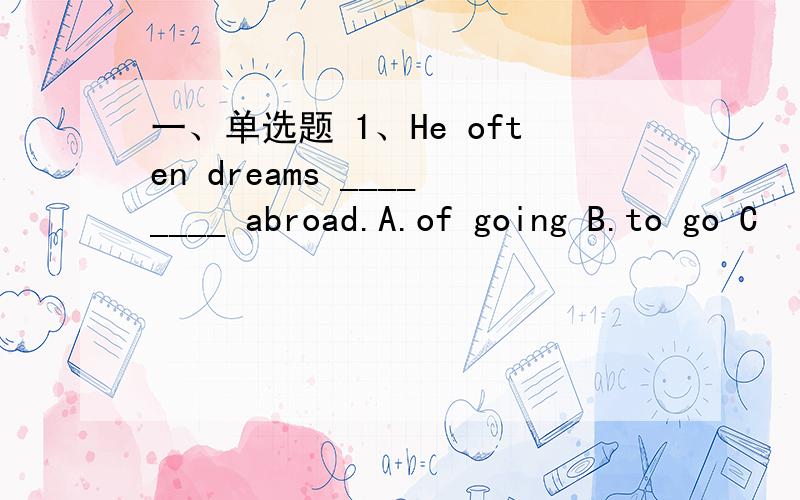 一、单选题 1、He often dreams ________ abroad.A.of going B.to go C