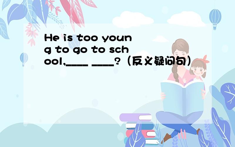 He is too young to go to school,____ ____?（反义疑问句）