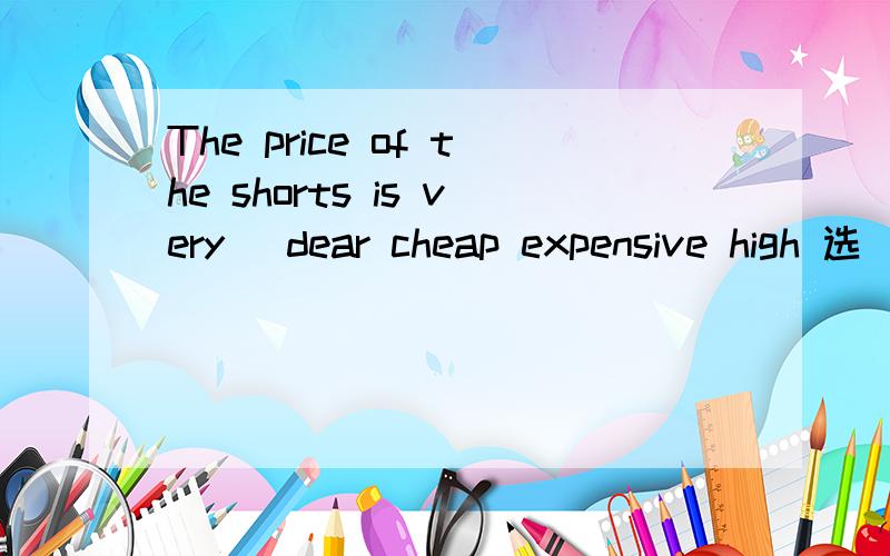 The price of the shorts is very _dear cheap expensive high 选