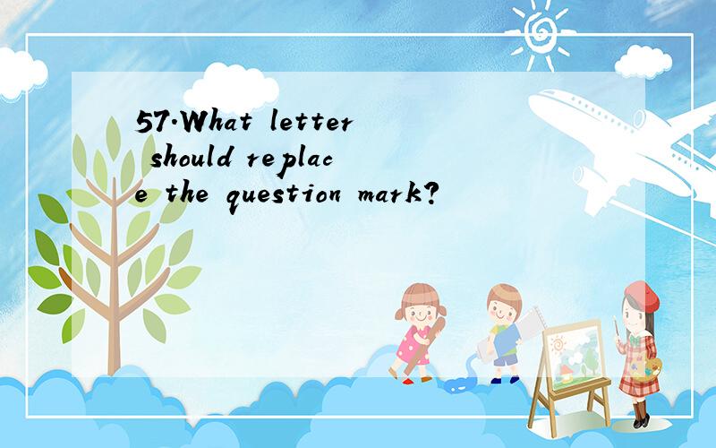 57.What letter should replace the question mark?