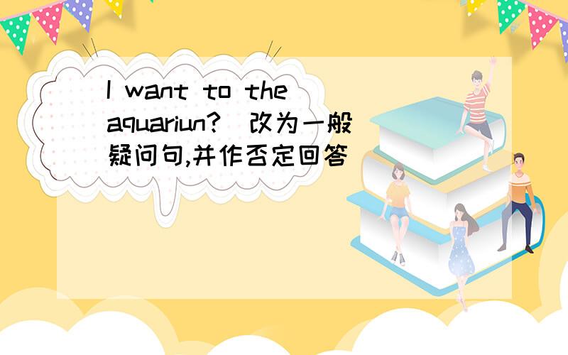 I want to the aquariun?(改为一般疑问句,并作否定回答）