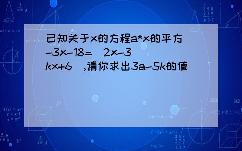 已知关于x的方程a*x的平方-3x-18=（2x-3）（kx+6）,请你求出3a-5k的值