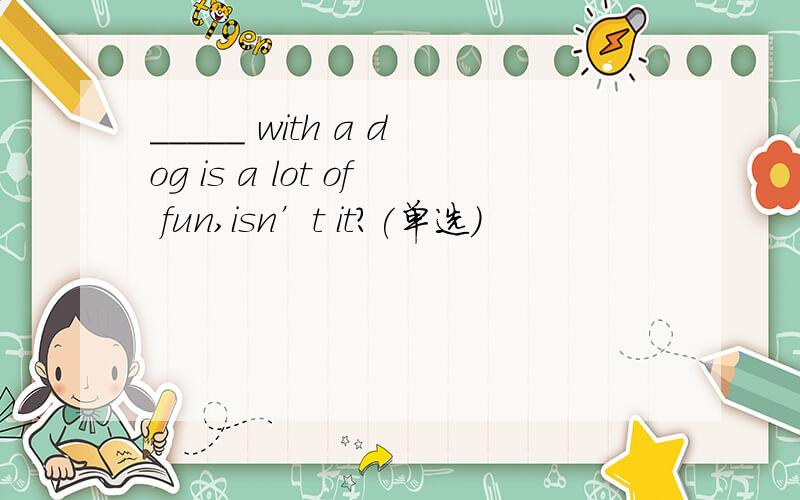 _____ with a dog is a lot of fun,isn’t it?(单选)