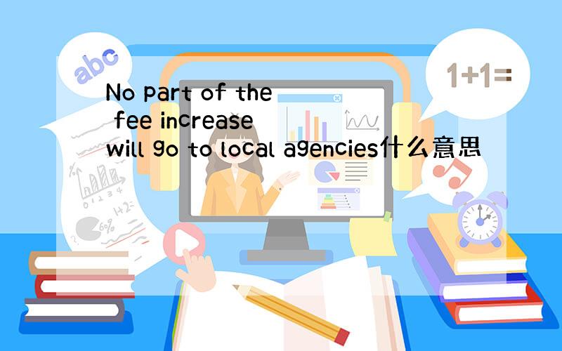 No part of the fee increase will go to local agencies什么意思