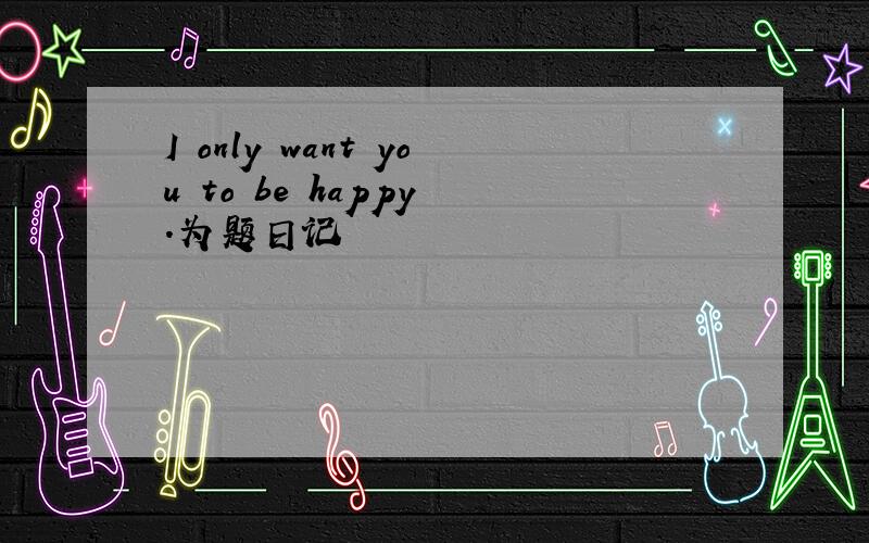 I only want you to be happy .为题日记