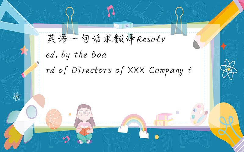 英语一句话求翻译Resolved, by the Board of Directors of XXX Company t
