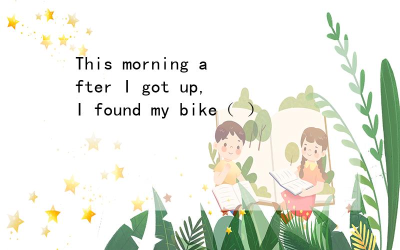 This morning after I got up,I found my bike（ ）