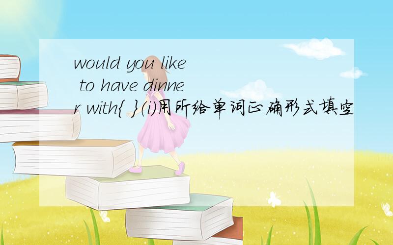 would you like to have dinner with｛ ｝（i）用所给单词正确形式填空