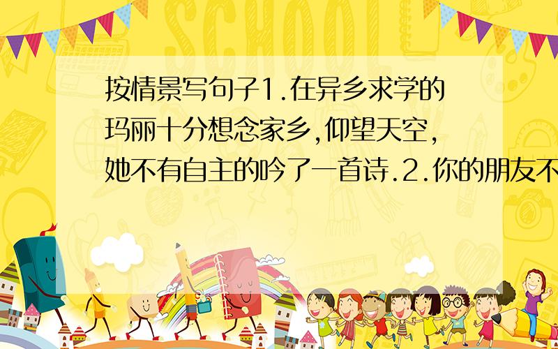 按情景写句子1.在异乡求学的玛丽十分想念家乡,仰望天空,她不有自主的吟了一首诗.2.你的朋友不守信用,请你用一句名言警句