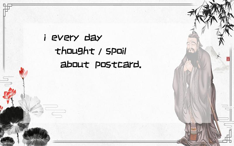 i every day __(thought/spoil) about postcard.