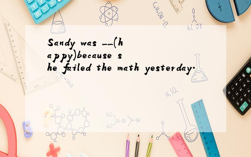 Sandy was __(happy)because she failed the math yesterday.