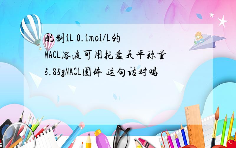 配制1L 0.1mol／L的NACL溶液可用托盘天平称量5.85gNACL固体 这句话对吗