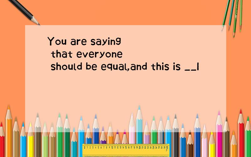 You are saying that everyone should be equal,and this is __I