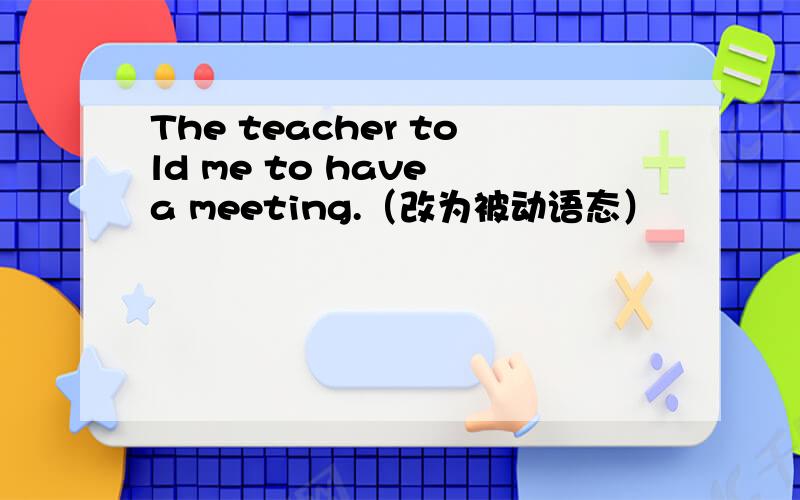 The teacher told me to have a meeting.（改为被动语态）